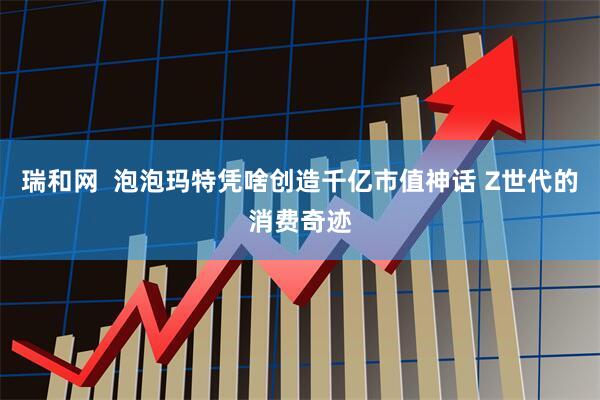 瑞和网  泡泡玛特凭啥创造千亿市值神话 Z世代的消费奇迹