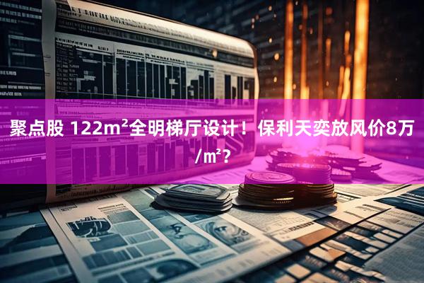 聚点股 122m²全明梯厅设计！保利天奕放风价8万/㎡？