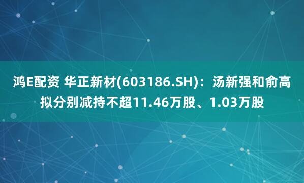 鸿E配资 华正新材(603186.SH)：汤新强和俞高拟分别减持不超11.46万股、1.03万股