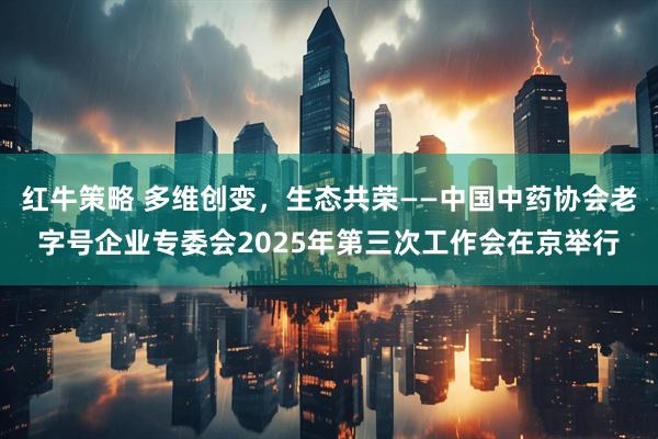 红牛策略 多维创变，生态共荣——中国中药协会老字号企业专委会2025年第三次工作会在京举行