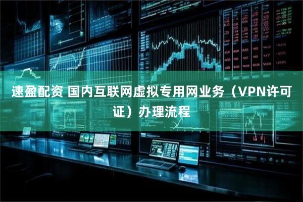速盈配资 国内互联网虚拟专用网业务（VPN许可证）办理流程