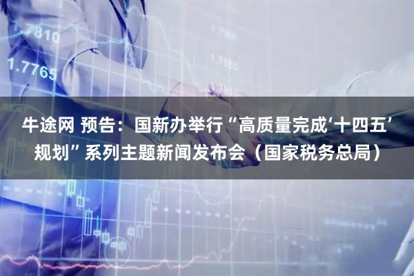 牛途网 预告：国新办举行“高质量完成‘十四五’规划”系列主题新闻发布会（国家税务总局）