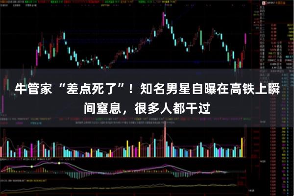 牛管家 “差点死了”！知名男星自曝在高铁上瞬间窒息，很多人都干过