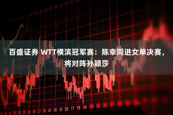百盛证券 WTT横滨冠军赛：陈幸同进女单决赛，将对阵孙颖莎