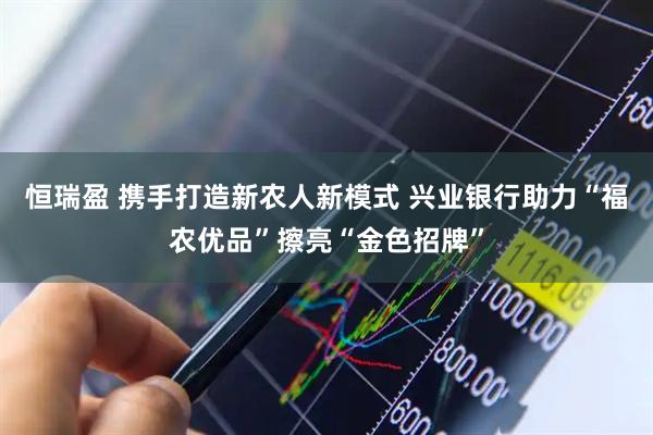恒瑞盈 携手打造新农人新模式 兴业银行助力“福农优品”擦亮“金色招牌”