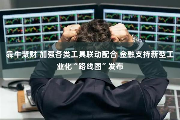 犇牛聚财 加强各类工具联动配合 金融支持新型工业化“路线图”发布