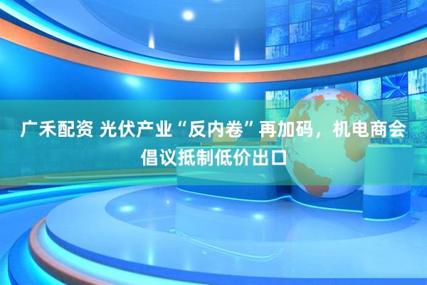 广禾配资 光伏产业“反内卷”再加码，机电商会倡议抵制低价出口