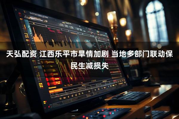 天弘配资 江西乐平市旱情加剧 当地多部门联动保民生减损失