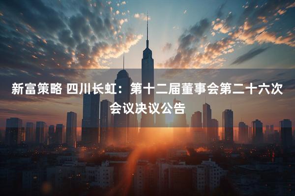 新富策略 四川长虹：第十二届董事会第二十六次会议决议公告