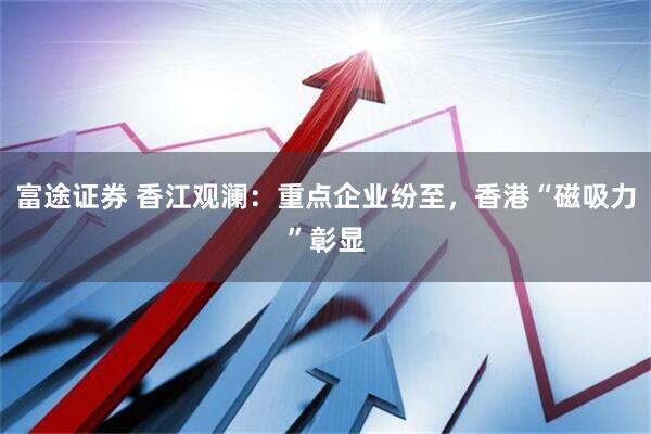 富途证券 香江观澜：重点企业纷至，香港“磁吸力”彰显