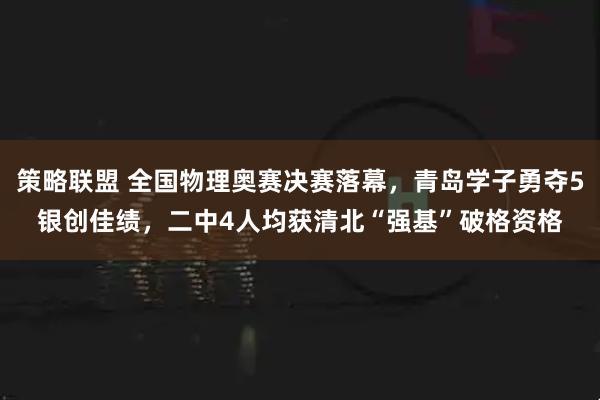 策略联盟 全国物理奥赛决赛落幕，青岛学子勇夺5银创佳绩，二中4人均获清北“强基”破格资格