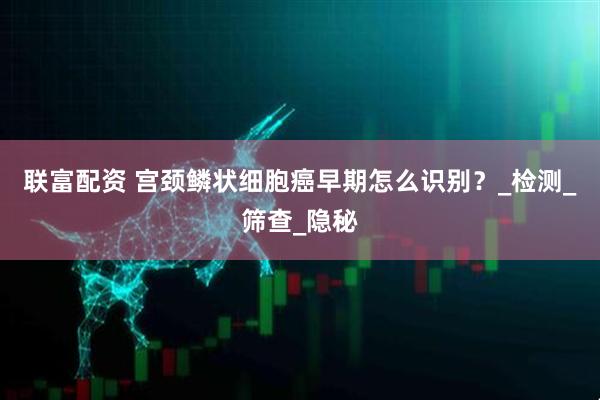 联富配资 宫颈鳞状细胞癌早期怎么识别？_检测_筛查_隐秘