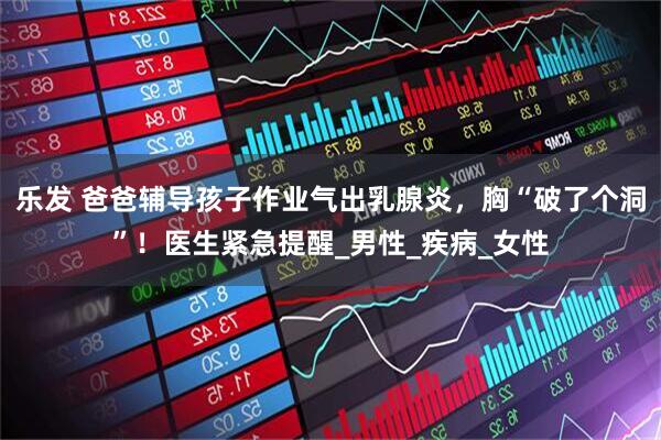 乐发 爸爸辅导孩子作业气出乳腺炎，胸“破了个洞”！医生紧急提醒_男性_疾病_女性