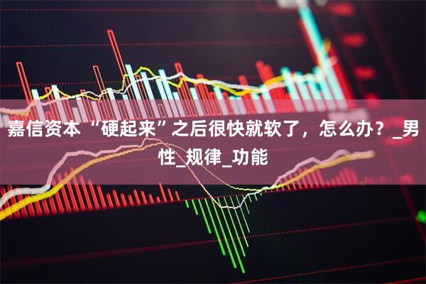 嘉信资本 “硬起来”之后很快就软了，怎么办？_男性_规律_功能
