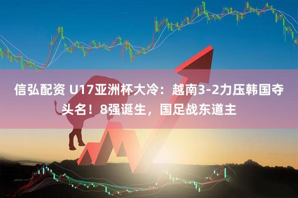 信弘配资 U17亚洲杯大冷：越南3-2力压韩国夺头名！8强诞生，国足战东道主